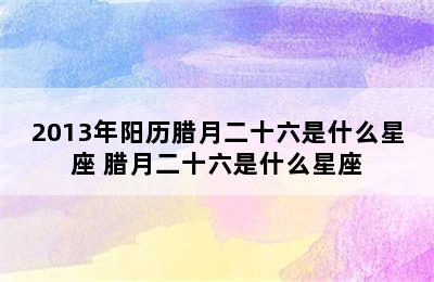 2013年阳历腊月二十六是什么星座 腊月二十六是什么星座